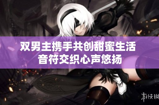 雙男主攜手共創(chuàng)甜蜜生活 音符交織心聲悠揚(yáng)