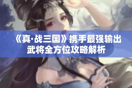 《真·戰(zhàn)三國(guó)》攜手最強(qiáng)輸出武將全方位攻略解析