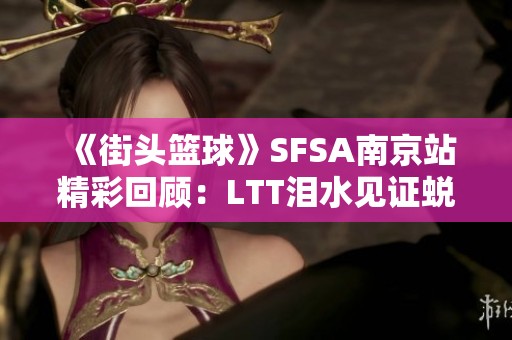 《街頭籃球》SFSA南京站精彩回顧：LTT淚水見證蛻變之路