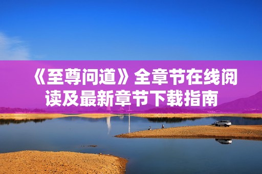 《至尊問道》全章節(jié)在線閱讀及最新章節(jié)下載指南