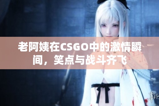 老阿姨在CSGO中的激情瞬間，笑點(diǎn)與戰(zhàn)斗齊飛