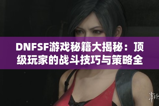 DNFSF游戲秘籍大揭秘：頂級玩家的戰(zhàn)斗技巧與策略全面解析