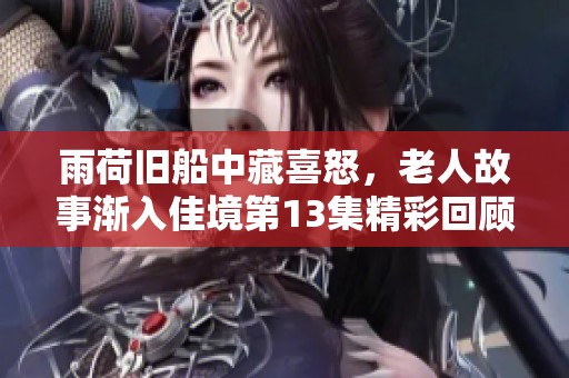 雨荷舊船中藏喜怒，老人故事漸入佳境第13集精彩回顧