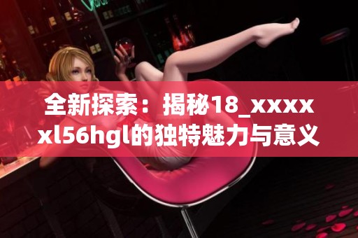 全新探索：揭秘18_xxxxxl56hgl的獨(dú)特魅力與意義