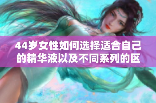 44歲女性如何選擇適合自己的精華液以及不同系列的區(qū)別解讀