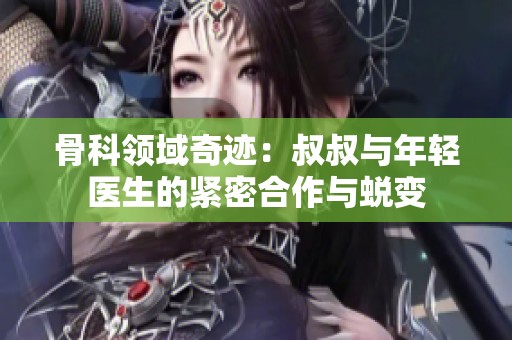 骨科領(lǐng)域奇跡：叔叔與年輕醫(yī)生的緊密合作與蛻變