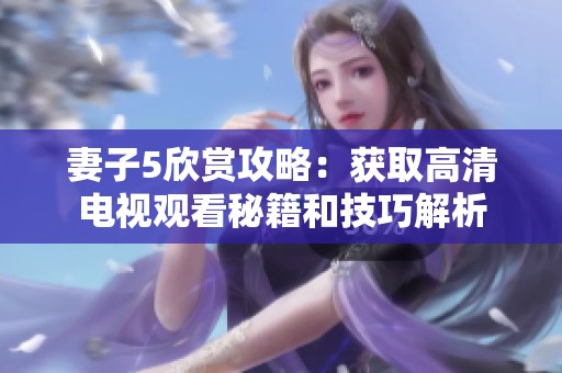妻子5欣賞攻略：獲取高清電視觀看秘籍和技巧解析
