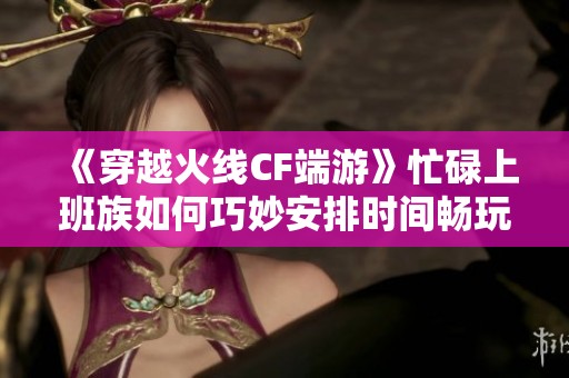 《穿越火線CF端游》忙碌上班族如何巧妙安排時間暢玩游戲