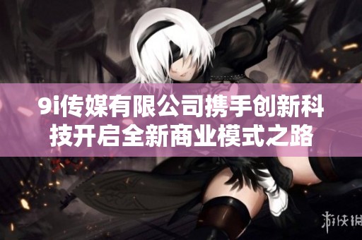9i傳媒有限公司攜手創(chuàng)新科技開(kāi)啟全新商業(yè)模式之路
