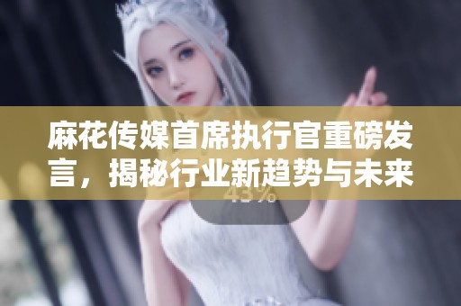 麻花傳媒首席執(zhí)行官重磅發(fā)言，揭秘行業(yè)新趨勢與未來發(fā)展方向