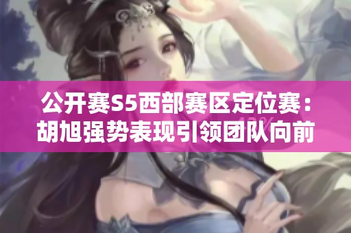 公開賽S5西部賽區(qū)定位賽：胡旭強(qiáng)勢表現(xiàn)引領(lǐng)團(tuán)隊向前奮進(jìn)