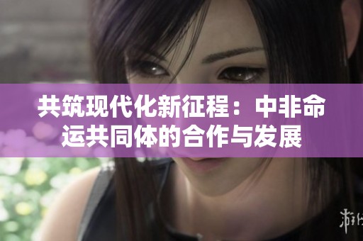 共筑現(xiàn)代化新征程：中非命運(yùn)共同體的合作與發(fā)展