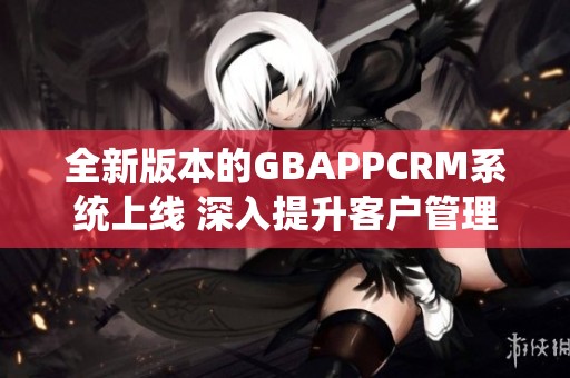 全新版本的GBAPPCRM系統(tǒng)上線 深入提升客戶管理體驗(yàn)