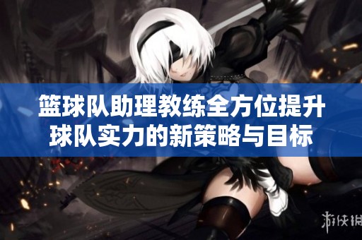 籃球隊(duì)助理教練全方位提升球隊(duì)實(shí)力的新策略與目標(biāo)
