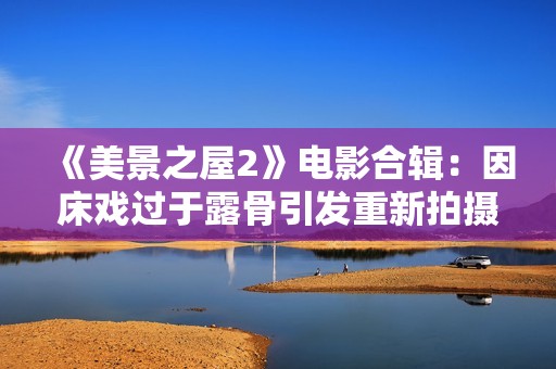 《美景之屋2》電影合輯：因床戲過于露骨引發(fā)重新拍攝風(fēng)波