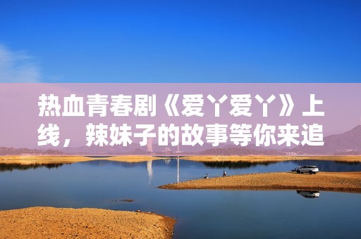 熱血青春劇《愛丫愛丫》上線，辣妹子的故事等你來追！