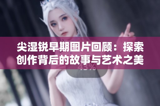尖濕銳早期圖片回顧：探索創(chuàng)作背后的故事與藝術(shù)之美
