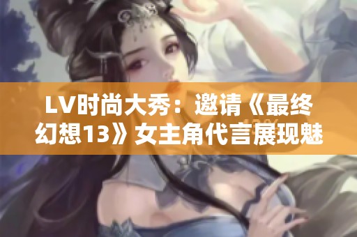 LV時尚大秀：邀請《最終幻想13》女主角代言展現(xiàn)魅力
