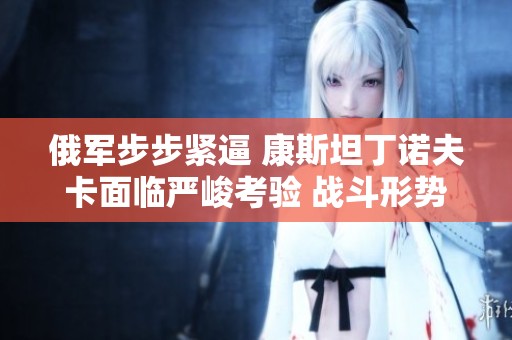 俄軍步步緊逼 康斯坦丁諾夫卡面臨嚴(yán)峻考驗(yàn) 戰(zhàn)斗形勢(shì)如火如荼