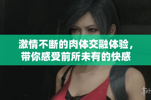 激情不斷的肉體交融體驗(yàn)，帶你感受前所未有的快感