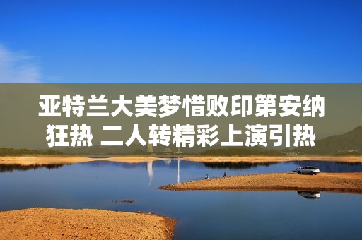 亞特蘭大美夢(mèng)惜敗印第安納狂熱 二人轉(zhuǎn)精彩上演引熱議