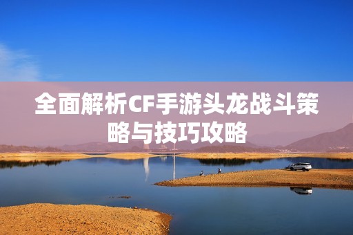 全面解析CF手游頭龍戰(zhàn)斗策略與技巧攻略