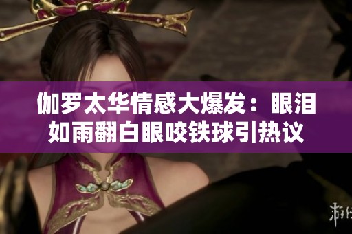 伽羅太華情感大爆發(fā)：眼淚如雨翻白眼咬鐵球引熱議
