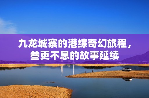 九龍城寨的港綜奇幻旅程，叁更不息的故事延續(xù)