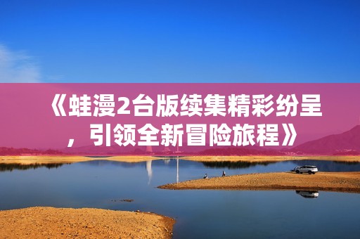 《蛙漫2臺版續(xù)集精彩紛呈<div   id=