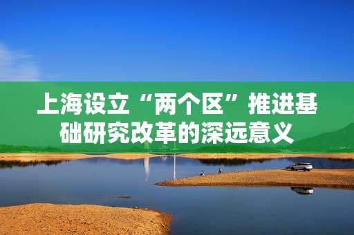 上海設立“兩個區(qū)”推進基礎研究改革的深遠意義