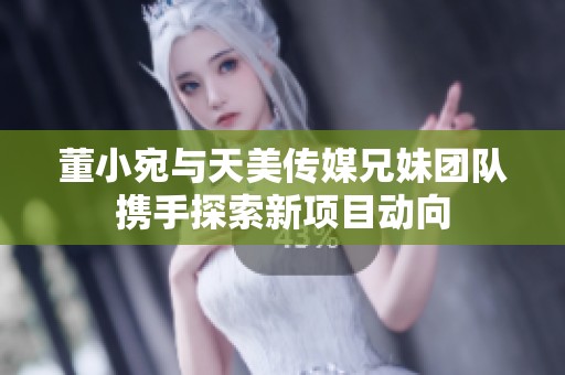 董小宛與天美傳媒兄妹團隊攜手探索新項目動向