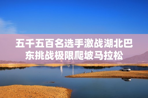 五千五百名選手激戰(zhàn)湖北巴東挑戰(zhàn)極限爬坡馬拉松