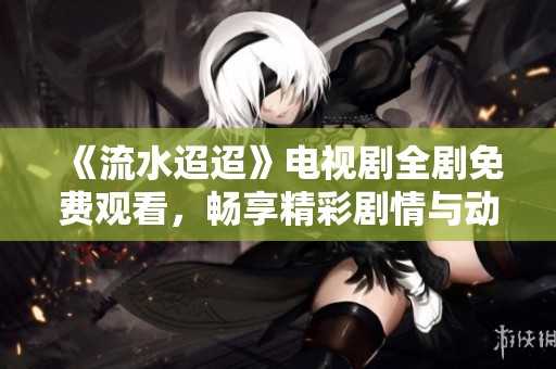《流水迢迢》電視劇全劇免費觀看，暢享精彩劇情與動人故事