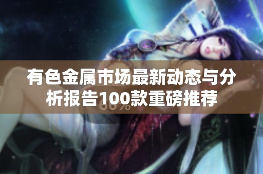 有色金屬市場(chǎng)最新動(dòng)態(tài)與分析報(bào)告100款重磅推薦
