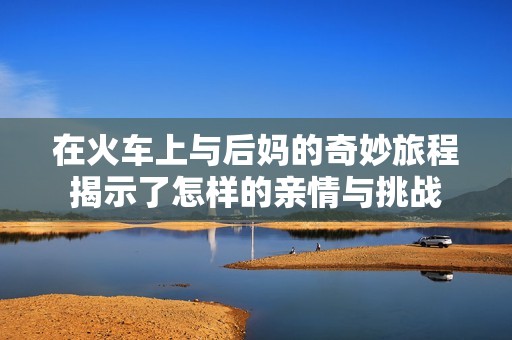 在火車上與后媽的奇妙旅程揭示了怎樣的親情與挑戰(zhàn)