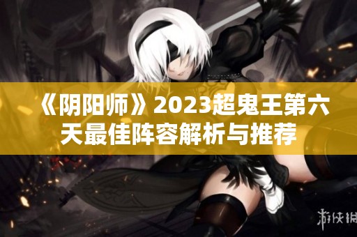 《陰陽(yáng)師》2023超鬼王第六天最佳陣容解析與推薦