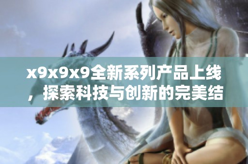 x9x9x9全新系列產(chǎn)品上線，探索科技與創(chuàng)新的完美結(jié)合
