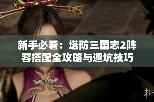 新手必看：塔防三國志2陣容搭配全攻略與避坑技巧