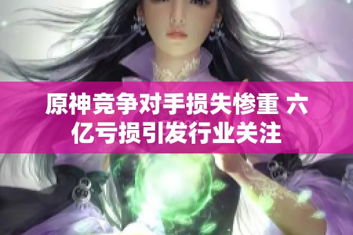 原神競爭對手損失慘重 六億虧損引發(fā)行業(yè)關(guān)注
