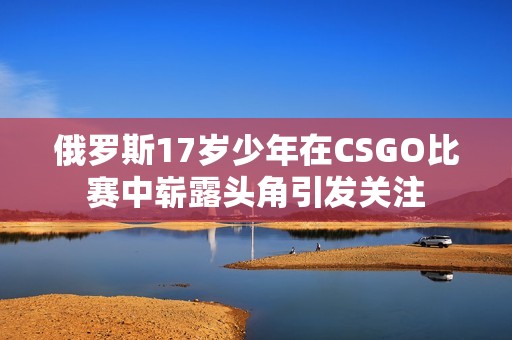 俄羅斯17歲少年在CSGO比賽中嶄露頭角引發(fā)關(guān)注