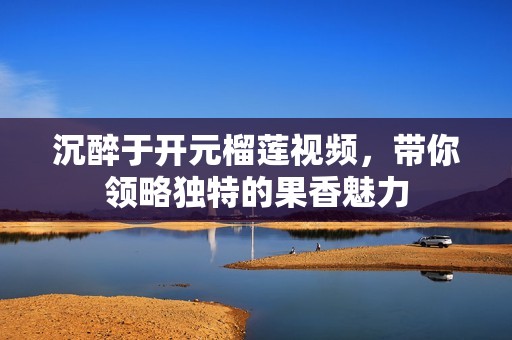 沉醉于開元榴蓮視頻，帶你領(lǐng)略獨特的果香魅力