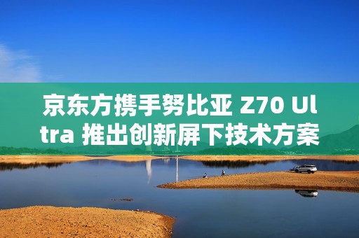 京東方攜手努比亞 Z70 Ultra 推出創(chuàng)新屏下技術方案
