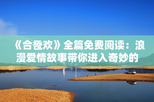 《合巹歡》全篇免費(fèi)閱讀：浪漫愛情故事帶你進(jìn)入奇妙的古代時(shí)光