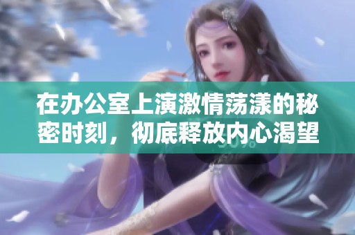 在辦公室上演激情蕩漾的秘密時(shí)刻<div   id=