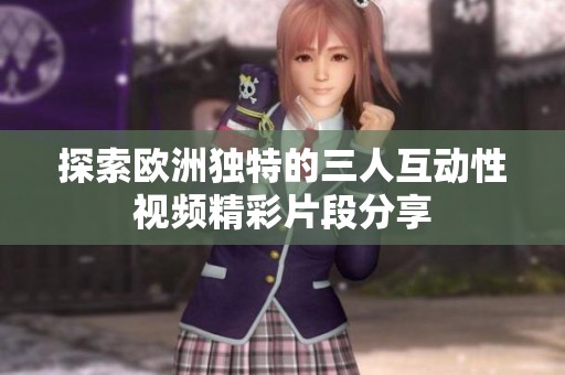 探索歐洲獨(dú)特的三人互動(dòng)性視頻精彩片段分享