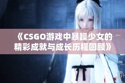 《CSGO游戲中暴躁少女的精彩成就與成長(zhǎng)歷程回顧》