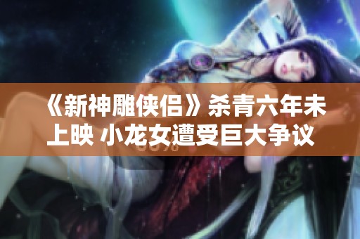 《新神雕俠侶》殺青六年未上映 小龍女遭受巨大爭(zhēng)議與楊過(guò)重塑形象