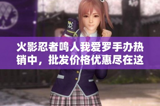 火影忍者鳴人我愛羅手辦熱銷中，批發(fā)價格優(yōu)惠盡在這里