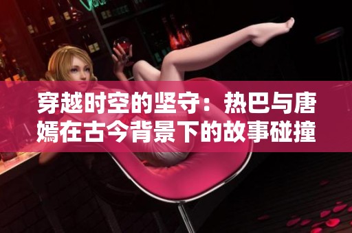穿越時(shí)空的堅(jiān)守：熱巴與唐嫣在古今背景下的故事碰撞