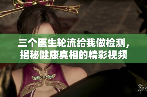 三個(gè)醫(yī)生輪流給我做檢測，揭秘健康真相的精彩視頻